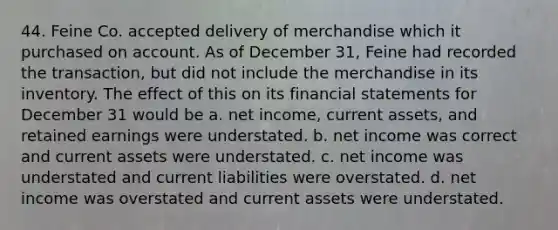 44. Feine Co. accepted delivery of merchandise which it purchased on account. As of December 31, Feine had recorded the transaction, but did not include the merchandise in its inventory. The effect of this on its financial statements for December 31 would be a. net income, current assets, and retained earnings were understated. b. net income was correct and current assets were understated. c. net income was understated and current liabilities were overstated. d. net income was overstated and current assets were understated.