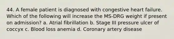 44. A female patient is diagnosed with congestive heart failure. Which of the following will increase the MS-DRG weight if present on admission? a. Atrial fibrillation b. Stage III pressure ulcer of coccyx c. Blood loss anemia d. Coronary artery disease