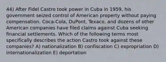 44) After Fidel Castro took power in Cuba in 1959, his government seized control of American property without paying compensation. Coca-Cola, DuPont, Texaco, and dozens of other American companies have filed claims against Cuba seeking financial settlements. Which of the following terms most specifically describes the action Castro took against these companies? A) nationalization B) confiscation C) expropriation D) internationalization E) deportation