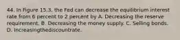 44. In Figure 15.3, the Fed can decrease the equilibrium interest rate from 6 percent to 2 percent by A. Decreasing the reserve requirement. B. Decreasing the money supply. C. Selling bonds. D. Increasingthediscountrate.