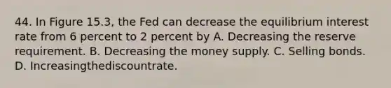 44. In Figure 15.3, the Fed can decrease the equilibrium interest rate from 6 percent to 2 percent by A. Decreasing the reserve requirement. B. Decreasing the money supply. C. Selling bonds. D. Increasingthediscountrate.