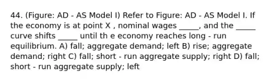 44. (Figure: AD - AS Model I) Refer to Figure: AD - AS Model I. If the economy is at point X , nominal wages _____, and the _____ curve shifts _____ until th e economy reaches long - run equilibrium. A) fall; aggregate demand; left B) rise; aggregate demand; right C) fall; short - run aggregate supply; right D) fall; short - run aggregate supply; left