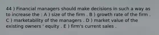 44 ) Financial managers should make decisions in such a way as to increase the : A ) size of the firm . B ) growth rate of the firm . C ) marketability of the managers . D ) market value of the existing owners ' equity . E ) firm's current sales .