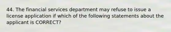 44. The financial services department may refuse to issue a license application if which of the following statements about the applicant is CORRECT?