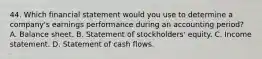 44. Which financial statement would you use to determine a company's earnings performance during an accounting period? A. Balance sheet. B. Statement of stockholders' equity. C. Income statement. D. Statement of cash flows.