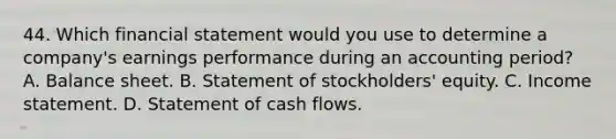 44. Which financial statement would you use to determine a company's earnings performance during an accounting period? A. Balance sheet. B. Statement of stockholders' equity. C. <a href='https://www.questionai.com/knowledge/kCPMsnOwdm-income-statement' class='anchor-knowledge'>income statement</a>. D. Statement of cash flows.