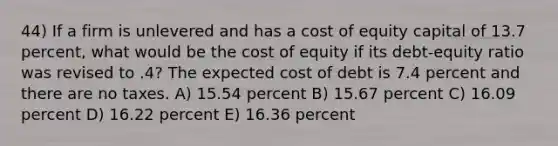 44) If a firm is unlevered and has a cost of equity capital of 13.7 percent, what would be the cost of equity if its debt-equity ratio was revised to .4? The expected cost of debt is 7.4 percent and there are no taxes. A) 15.54 percent B) 15.67 percent C) 16.09 percent D) 16.22 percent E) 16.36 percent