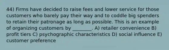 44) Firms have decided to raise fees and lower service for those customers who barely pay their way and to coddle big spenders to retain their patronage as long as possible. This is an example of organizing customers by ________. A) retailer convenience B) profit tiers C) psychographic characteristics D) social influence E) customer preference