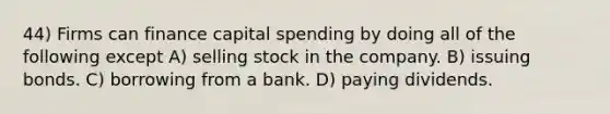 44) Firms can finance capital spending by doing all of the following except A) selling stock in the company. B) issuing bonds. C) borrowing from a bank. D) paying dividends.