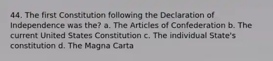 44. The first Constitution following the Declaration of Independence was the? a. The Articles of Confederation b. The current United States Constitution c. The individual State's constitution d. The Magna Carta