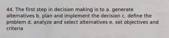 44. The first step in decision making is to a. generate alternatives b. plan and implement the decision c. define the problem d. analyze and select alternatives e. set objectives and criteria