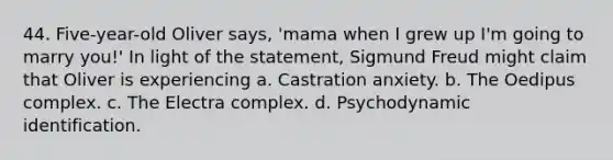 44. Five-year-old Oliver says, 'mama when I grew up I'm going to marry you!' In light of the statement, Sigmund Freud might claim that Oliver is experiencing a. Castration anxiety. b. The Oedipus complex. c. The Electra complex. d. Psychodynamic identification.