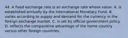 44. A fixed exchange rate is an exchange rate whose value: A. is established annually by the International Monetary Fund. B. varies according to supply and demand for the currency in the foreign exchange market. C. is set by official government policy. D. reflects the comparative advantage of the home country versus other foreign countries.