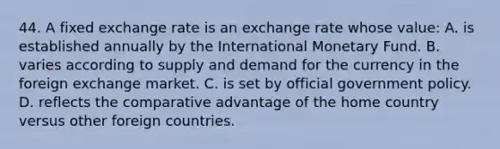 44. A fixed exchange rate is an exchange rate whose value: A. is established annually by the International Monetary Fund. B. varies according to supply and demand for the currency in the foreign exchange market. C. is set by official government policy. D. reflects the comparative advantage of the home country versus other foreign countries.