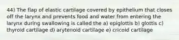 44) The flap of elastic cartilage covered by epithelium that closes off the larynx and prevents food and water from entering the larynx during swallowing is called the a) epiglottis b) glottis c) thyroid cartilage d) arytenoid cartilage e) cricoid cartilage