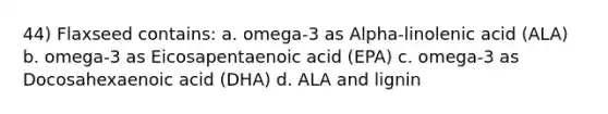 44) Flaxseed contains: a. omega-3 as Alpha-linolenic acid (ALA) b. omega-3 as Eicosapentaenoic acid (EPA) c. omega-3 as Docosahexaenoic acid (DHA) d. ALA and lignin