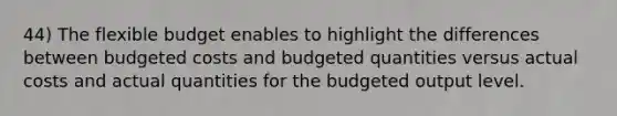 44) The flexible budget enables to highlight the differences between budgeted costs and budgeted quantities versus actual costs and actual quantities for the budgeted output level.