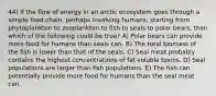 44) If the flow of energy in an arctic ecosystem goes through a simple food chain, perhaps involving humans, starting from phytoplankton to zooplankton to fish to seals to polar bears, then which of the following could be true? A) Polar bears can provide more food for humans than seals can. B) The total biomass of the fish is lower than that of the seals. C) Seal meat probably contains the highest concentrations of fat-soluble toxins. D) Seal populations are larger than fish populations. E) The fish can potentially provide more food for humans than the seal meat can.