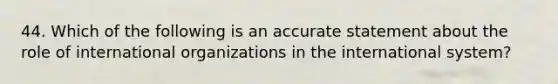 44. Which of the following is an accurate statement about the role of international organizations in the international system?