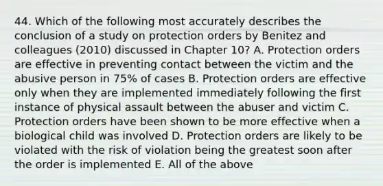 44. Which of the following most accurately describes the conclusion of a study on protection orders by Benitez and colleagues (2010) discussed in Chapter 10? A. Protection orders are effective in preventing contact between the victim and the abusive person in 75% of cases B. Protection orders are effective only when they are implemented immediately following the first instance of physical assault between the abuser and victim C. Protection orders have been shown to be more effective when a biological child was involved D. Protection orders are likely to be violated with the risk of violation being the greatest soon after the order is implemented E. All of the above