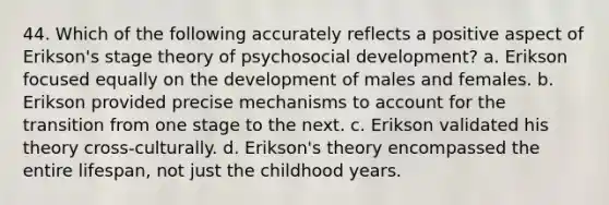 44. Which of the following accurately reflects a positive aspect of Erikson's stage theory of psychosocial development? a. Erikson focused equally on the development of males and females. b. Erikson provided precise mechanisms to account for the transition from one stage to the next. c. Erikson validated his theory cross-culturally. d. Erikson's theory encompassed the entire lifespan, not just the childhood years.