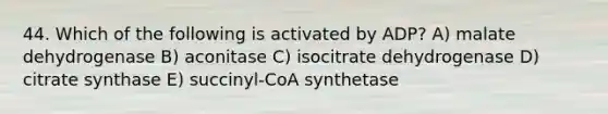 44. Which of the following is activated by ADP? A) malate dehydrogenase B) aconitase C) isocitrate dehydrogenase D) citrate synthase E) succinyl-CoA synthetase