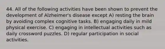 44. All of the following activities have been shown to prevent the development of Alzheimer's disease except A) resting the brain by avoiding complex cognitive tasks. B) engaging daily in mild physical exercise. C) engaging in intellectual activities such as daily crossword puzzles. D) regular participation in social activities.