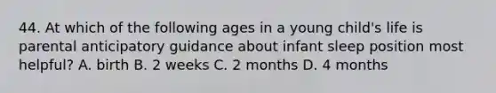 44. At which of the following ages in a young child's life is parental anticipatory guidance about infant sleep position most helpful? A. birth B. 2 weeks C. 2 months D. 4 months