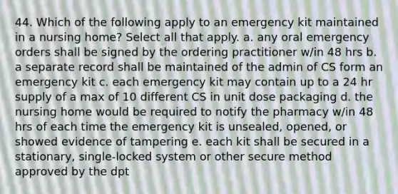 44. Which of the following apply to an emergency kit maintained in a nursing home? Select all that apply. a. any oral emergency orders shall be signed by the ordering practitioner w/in 48 hrs b. a separate record shall be maintained of the admin of CS form an emergency kit c. each emergency kit may contain up to a 24 hr supply of a max of 10 different CS in unit dose packaging d. the nursing home would be required to notify the pharmacy w/in 48 hrs of each time the emergency kit is unsealed, opened, or showed evidence of tampering e. each kit shall be secured in a stationary, single-locked system or other secure method approved by the dpt