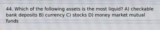 44. Which of the following assets is the most liquid? A) checkable bank deposits B) currency C) stocks D) money market mutual funds