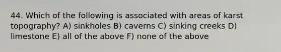 44. Which of the following is associated with areas of karst topography? A) sinkholes B) caverns C) sinking creeks D) limestone E) all of the above F) none of the above