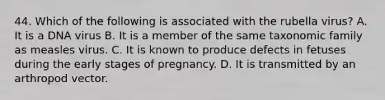 44. Which of the following is associated with the rubella virus? A. It is a DNA virus B. It is a member of the same taxonomic family as measles virus. C. It is known to produce defects in fetuses during the early <a href='https://www.questionai.com/knowledge/kG145P1yrP-stages-of-pregnancy' class='anchor-knowledge'>stages of pregnancy</a>. D. It is transmitted by an arthropod vector.