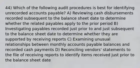 44) Which of the following audit procedures is best for identifying unrecorded <a href='https://www.questionai.com/knowledge/kWc3IVgYEK-accounts-payable' class='anchor-knowledge'>accounts payable</a>? A) Reviewing cash disbursements recorded subsequent to the balance sheet date to determine whether the related payables apply to the prior period B) Investigating payables recorded just prior to and just subsequent to the balance sheet date to determine whether they are supported by receiving reports C) Examining unusual relationships between monthly accounts payable balances and recorded cash payments D) Reconciling vendors' statements to the file of receiving reports to identify items received just prior to the balance sheet date