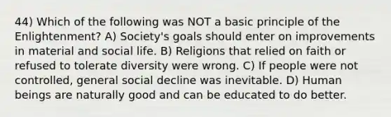 44) Which of the following was NOT a basic principle of the Enlightenment? A) Society's goals should enter on improvements in material and social life. B) Religions that relied on faith or refused to tolerate diversity were wrong. C) If people were not controlled, general social decline was inevitable. D) Human beings are naturally good and can be educated to do better.