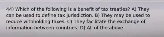 44) Which of the following is a benefit of tax treaties? A) They can be used to define tax jurisdiction. B) They may be used to reduce withholding taxes. C) They facilitate the exchange of information between countries. D) All of the above