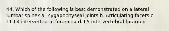 44. Which of the following is best demonstrated on a lateral lumbar spine? a. Zygapophyseal joints b. Articulating facets c. L1-L4 intervertebral foramina d. L5 intervertebral foramen