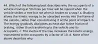 44. Which of the following best describes why the occupants of a vehicle moving at 50 miles per hour will be injured when the vehicle strikes a tree but not when it brakes to a stop? a. Braking allows the kinetic energy to be absorbed evenly into the frame of the vehicle, rather than concentrating it at the point of impact. b. The energy gradually dissipates as heat due to the friction of braking, rather than transferring to the vehicle and its occupants. c. The inertia of the tree increases the kinetic energy transmitted to the occupants by a factor of 10. d. None of the above describes why.