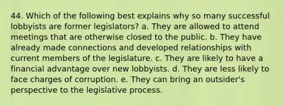 44. Which of the following best explains why so many successful lobbyists are former legislators? a. They are allowed to attend meetings that are otherwise closed to the public. b. They have already made connections and developed relationships with current members of the legislature. c. They are likely to have a financial advantage over new lobbyists. d. They are less likely to face charges of corruption. e. They can bring an outsider's perspective to the legislative process.