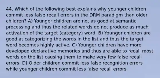 44. Which of the following best explains why younger children commit less false recall errors in the DRM paradigm than older children? A) Younger children are not as good at semantic processing and thus the related words do not produce as much activation of the target (category) word. B) Younger children are good at categorizing the words in the list and thus the target word becomes highly active. C) Younger children have more developed declarative memories and thus are able to recall most words on the list causing them to make very few false recall errors. D) Older children commit less false recognition errors while younger children commit less false recall errors.