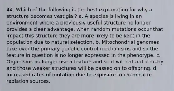 44. Which of the following is the best explanation for why a structure becomes vestigial? a. A species is living in an environment where a previously useful structure no longer provides a clear advantage, when random mutations occur that impact this structure they are more likely to be kept in the population due to natural selection. b. Mitochondrial genomes take over the primary genetic control mechanisms and so the feature in question is no longer expressed in the phenotype. c. Organisms no longer use a feature and so it will natural atrophy and those weaker structures will be passed on to offspring. d. Increased rates of mutation due to exposure to chemical or radiation sources.