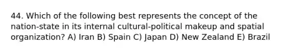 44. Which of the following best represents the concept of the nation-state in its internal cultural-political makeup and spatial organization? A) Iran B) Spain C) Japan D) New Zealand E) Brazil