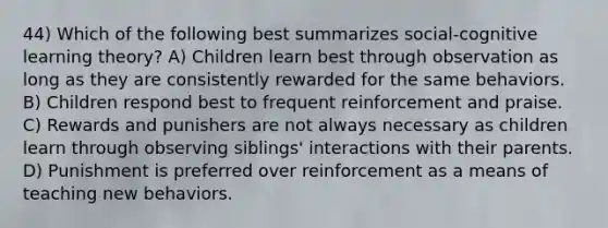 44) Which of the following best summarizes social-cognitive learning theory? A) Children learn best through observation as long as they are consistently rewarded for the same behaviors. B) Children respond best to frequent reinforcement and praise. C) Rewards and punishers are not always necessary as children learn through observing siblings' interactions with their parents. D) Punishment is preferred over reinforcement as a means of teaching new behaviors.