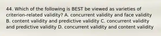 44. Which of the following is BEST be viewed as varieties of criterion-related validity? A. concurrent validity and face validity B. content validity and predictive validity C. concurrent validity and predictive validity D. concurrent validity and content validity