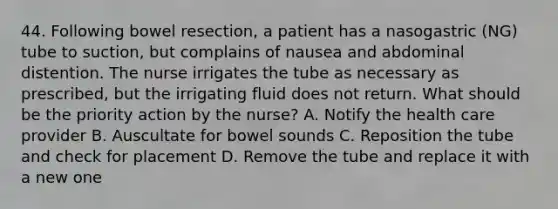 44. Following bowel resection, a patient has a nasogastric (NG) tube to suction, but complains of nausea and abdominal distention. The nurse irrigates the tube as necessary as prescribed, but the irrigating fluid does not return. What should be the priority action by the nurse? A. Notify the health care provider B. Auscultate for bowel sounds C. Reposition the tube and check for placement D. Remove the tube and replace it with a new one