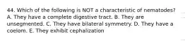 44. Which of the following is NOT a characteristic of nematodes? A. They have a complete digestive tract. B. They are unsegmented. C. They have bilateral symmetry. D. They have a coelom. E. They exhibit cephalization