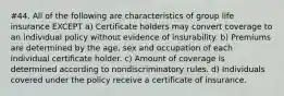 #44. All of the following are characteristics of group life insurance EXCEPT a) Certificate holders may convert coverage to an individual policy without evidence of insurability. b) Premiums are determined by the age, sex and occupation of each individual certificate holder. c) Amount of coverage is determined according to nondiscriminatory rules. d) Individuals covered under the policy receive a certificate of insurance.