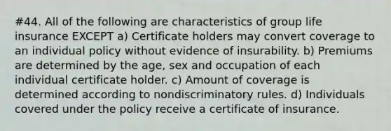 #44. All of the following are characteristics of group life insurance EXCEPT a) Certificate holders may convert coverage to an individual policy without evidence of insurability. b) Premiums are determined by the age, sex and occupation of each individual certificate holder. c) Amount of coverage is determined according to nondiscriminatory rules. d) Individuals covered under the policy receive a certificate of insurance.