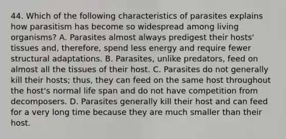 44. Which of the following characteristics of parasites explains how parasitism has become so widespread among living organisms? A. Parasites almost always predigest their hosts' tissues and, therefore, spend less energy and require fewer structural adaptations. B. Parasites, unlike predators, feed on almost all the tissues of their host. C. Parasites do not generally kill their hosts; thus, they can feed on the same host throughout the host's normal life span and do not have competition from decomposers. D. Parasites generally kill their host and can feed for a very long time because they are much smaller than their host.