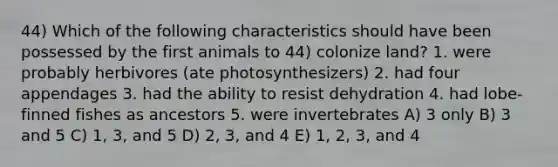 44) Which of the following characteristics should have been possessed by the first animals to 44) colonize land? 1. were probably herbivores (ate photosynthesizers) 2. had four appendages 3. had the ability to resist dehydration 4. had lobe-finned fishes as ancestors 5. were invertebrates A) 3 only B) 3 and 5 C) 1, 3, and 5 D) 2, 3, and 4 E) 1, 2, 3, and 4