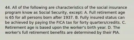 44. All of the following are characteristics of the social insurance program know as Social Security, except: A. Full retirement age is 65 for all persons born after 1937. B. Fully insured status can be achieved by paying the FICA tax for forty quarters/credits. C. Retirement age is based upon the worker's birth year. D. The worker's full retirement benefits are determined by their PIA.